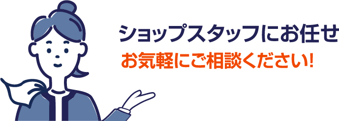 ショップスタッフにお任せ。お気軽にご相談ください！