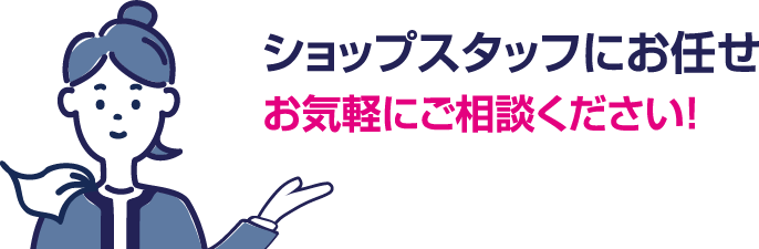 ショップスタッフにお任せ。お気軽にご相談ください！